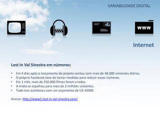 VARIABILIDADE DIGITAL




                                                                                   Internet


Lost In Val Sinestra em números:
•   Em 4 dias após o lançamento do projeto contou com mais de 48.000 visitantes diários.
•   O próprio Facebook teve de tomar medidas para reduzir esses números.
•   Em 1 mês, mais de 250.000 filmes foram criados.
•   A mídia se espalhou para mais de 2 milhões visitantes.
•   Tudo isso aconteceu com um orçamento de U$ 42000.

Acesse: http://www1.lost-in-val-sinestra.com/
 