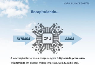 VARIABILIDADE DIGITAL


                   Recapitulando...




A informação (texto, som e imagem) agora é digitalizada, processada
e transmitida em diversas mídias (impressa, web, tv, radio, etc).
 