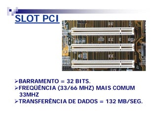 SLOT PCI 
BARRAMENTO = 32 BITS. 
FREQÜÊNCIA (33/66 MHZ) MAIS COMUM 
33MHZ 
TRANSFERÊNCIA DE DADOS = 132 MB/SEG. 
 