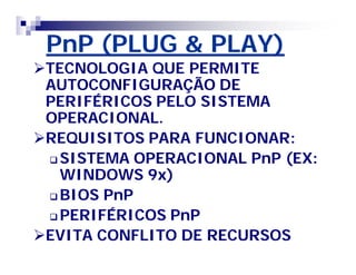 PnP (PLUG & PLAY) 
TECNOLOGIA QUE PERMITE 
AUTOCONFIGURAÇÃO DE 
PERIFÉRICOS PELO SISTEMA 
OPERACIONAL. 
REQUISITOS PARA FUNCIONAR: 
SISTEMA OPERACIONAL PnP (EX: 
WINDOWS 9x) 
BIOS PnP 
PERIFÉRICOS PnP 
EVITA CONFLITO DE RECURSOS 
 