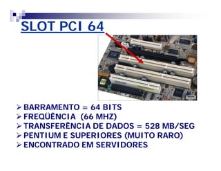 SLOT PCI 64 
BARRAMENTO = 64 BITS 
FREQÜÊNCIA (66 MHZ) 
TRANSFERÊNCIA DE DADOS = 528 MB/SEG 
PENTIUM E SUPERIORES (MUITO RARO) 
ENCONTRADO EM SERVIDORES 
 