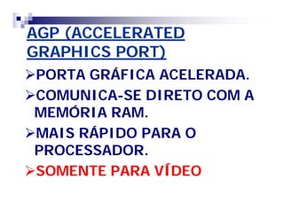 AGP (ACCELERATED 
GRAPHICS PORT) 
PORTA GRÁFICA ACELERADA. 
COMUNICA-SE DIRETO COM A 
MEMÓRIA RAM. 
MAIS RÁPIDO PARA O 
PROCESSADOR. 
SOMENTE PARA VÍDEO 
 