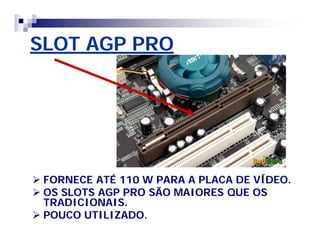 SLOT AGP PRO 
 FORNECE ATÉ 110 W PARA A PLACA DE VÍDEO. 
 OS SLOTS AGP PRO SÃO MAIORES QUE OS 
TRADICIONAIS. 
 POUCO UTILIZADO. 
 