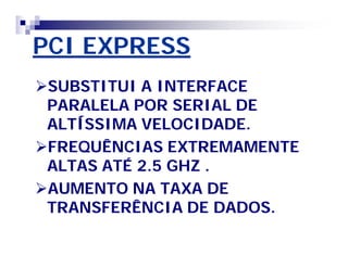 PCI EXPRESS 
SUBSTITUI A INTERFACE 
PARALELA POR SERIAL DE 
ALTÍSSIMA VELOCIDADE. 
FREQUÊNCIAS EXTREMAMENTE 
ALTAS ATÉ 2.5 GHZ . 
AUMENTO NA TAXA DE 
TRANSFERÊNCIA DE DADOS. 
 