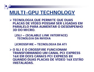 MULTI-GPU TECHNOLOGY 
 TECNOLOGIA QUE PERMITE QUE DUAS 
PLACAS DE VÍDEO POSSAM SER LIGADAS EM 
PARALELO PARA AUMENTAR O DESEMPENHO 
3D DO MICRO. 
SLI – (SCALABLE LINK INTERFACE) 
TECNOLGIA DA NVIDIA 
CROSSFIRE – TECNOLOGIA DA ATI 
 O SLI E O CROSSFIRE FUNCIONAM 
TRANSFORMANDO UM CANAL PCI EXPRESS 
16X EM DOIS CANAIS PCI EXPRESS 8X 
QUANDO DUAS PLACAS DE VÍDEO 16X ESTÃO 
INSTALADAS. 
 
