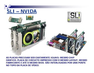 SLI – NVIDA 
AS PLACAS PRECISAM SER EXATAMENTE IGUAIS: MESMO CHIP 
GRÁFICO, PLACA DE CIRCUITO IMPRESSO COM O MESMO LAYOUT, MESMO 
FABRICANTE E ATÉ O MESMO BIOS. SÃO INTERLIGADAS POR UMA PONTE 
NO TOPO DA PLACA DE VÍDEO. 
 