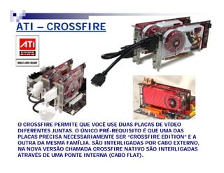 ATI – CROSSFIRE 
O CROSSFIRE PERMITE QUE VOCÊ USE DUAS PLACAS DE VÍDEO 
DIFERENTES JUNTAS. O ÚNICO PRÉ-REQUISITO É QUE UMA DAS 
PLACAS PRECISA NECESSARIAMENTE SER ““CROSSFIRE EDITION”” E A 
OUTRA DA MESMA FAMÍLIA. SÃO INTERLIGADAS POR CABO EXTERNO, 
NA NOVA VERSÃO CHAMADA CROSSFIRE NATIVO SÃO INTERLIGADAS 
ATRAVÉS DE UMA PONTE INTERNA (CABO FLAT).. 
 