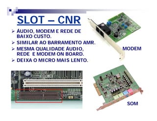 SLOT – CNR 
MODEM 
SOM 
 ÁUDIO, MODEM E REDE DE 
BAIXO CUSTO. 
 SIMILAR AO BARRAMENTO AMR. 
 MESMA QUALIDADE ÁUDIO, 
REDE E MODEM ON BOARD. 
 DEIXA O MICRO MAIS LENTO. 
 