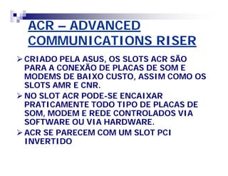 ACR – ADVANCED 
COMMUNICATIONS RISER 
CRIADO PELA ASUS, OS SLOTS ACR SÃO 
PARA A CONEXÃO DE PLACAS DE SOM E 
MODEMS DE BAIXO CUSTO, ASSIM COMO OS 
SLOTS AMR E CNR. 
NO SLOT ACR PODE-SE ENCAIXAR 
PRATICAMENTE TODO TIPO DE PLACAS DE 
SOM, MODEM E REDE CONTROLADOS VIA 
SOFTWARE OU VIA HARDWARE. 
ACR SE PARECEM COM UM SLOT PCI 
INVERTIDO 
 