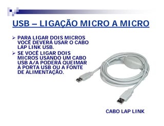 USB – LIGAÇÃO MICRO A MICRO 
 PARA LIGAR DOIS MICROS 
VOCÊ DEVERÁ USAR O CABO 
LAP LINK USB. 
 SE VOCÊ LIGAR DOIS 
MICROS USANDO UM CABO 
USB A/A PODERÁ QUEIMAR 
A PORTA USB OU A FONTE 
DE ALIMENTAÇÃO. 
CABO LAP LINK 
 