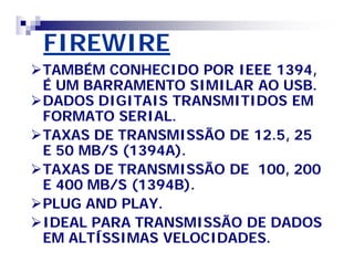 FIREWIRE 
TAMBÉM CONHECIDO POR IEEE 1394, 
É UM BARRAMENTO SIMILAR AO USB. 
DADOS DIGITAIS TRANSMITIDOS EM 
FORMATO SERIAL. 
TAXAS DE TRANSMISSÃO DE 12.5, 25 
E 50 MB/S (1394A). 
TAXAS DE TRANSMISSÃO DE 100, 200 
E 400 MB/S (1394B). 
PLUG AND PLAY. 
IDEAL PARA TRANSMISSÃO DE DADOS 
EM ALTÍSSIMAS VELOCIDADES. 
 
