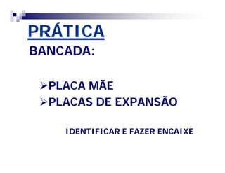 PRÁTICA 
BANCADA: 
PLACA MÃE 
PLACAS DE EXPANSÃO 
IDENTIFICAR E FAZER ENCAIXE 
 