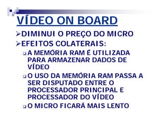VÍDEO ON BOARD 
DIMINUI O PREÇO DO MICRO 
EFEITOS COLATERAIS: 
A MEMÓRIA RAM É UTILIZADA 
PARA ARMAZENAR DADOS DE 
VÍDEO 
O USO DA MEMÓRIA RAM PASSA A 
SER DISPUTADO ENTRE O 
PROCESSADOR PRINCIPAL E 
PROCESSADOR DO VÍDEO 
O MICRO FICARÁ MAIS LENTO 
 