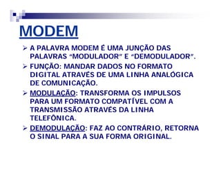 MODEM 
 A PALAVRA MODEM É UMA JUNÇÃO DAS 
PALAVRAS ““MODULADOR”” E ““DEMODULADOR””. 
 FUNÇÃO: MANDAR DADOS NO FORMATO 
DIGITAL ATRAVÉS DE UMA LINHA ANALÓGICA 
DE COMUNICAÇÃO. 
 MODULAÇÃO: TRANSFORMA OS IMPULSOS 
PARA UM FORMATO COMPATÍVEL COM A 
TRANSMISSÃO ATRAVÉS DA LINHA 
TELEFÔNICA. 
 DEMODULAÇÃO: FAZ AO CONTRÁRIO, RETORNA 
O SINAL PARA A SUA FORMA ORIGINAL. 
 