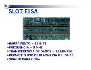 SLOT EISA 
BARRAMENTO = 32 BITS 
FREQÜÊNCIA = 8 MHZ 
TRANSFERÊNCIA DE DADOS = 32 MB/SEG 
PERMITE O USO DE PLACAS ISA 8 E ISA 16 
SURGIU PARA O 386 
 