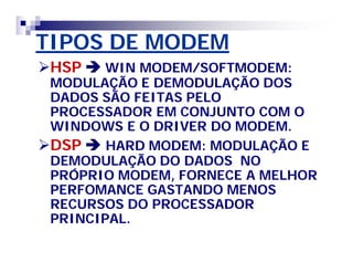 TIPOS DE MODEM 
HSPWIN MODEM/SOFTMODEM: 
MODULAÇÃO E DEMODULAÇÃO DOS 
DADOS SÃO FEITAS PELO 
PROCESSADOR EM CONJUNTO COM O 
WINDOWS E O DRIVER DO MODEM. 
DSP HARD MODEM: MODULAÇÃO E 
DEMODULAÇÃO DO DADOS NO 
PRÓPRIO MODEM, FORNECE A MELHOR 
PERFOMANCE GASTANDO MENOS 
RECURSOS DO PROCESSADOR 
PRINCIPAL. 
 