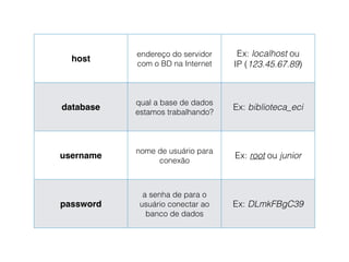 host
endereço do servidor
com o BD na Internet
Ex: localhost ou
IP (123.45.67.89)
database
qual a base de dados
estamos trabalhando?
Ex: biblioteca_eci
username
nome de usuário para
conexão
Ex: root ou junior
password
a senha de para o
usuário conectar ao
banco de dados
Ex: DLmkFBgC39
 