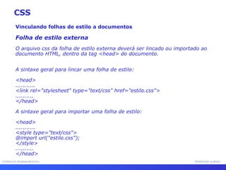 INTERFACE HOMEM-MÁQUINA PROFESSOR SAMUKA Vinculando folhas de estilo a documentos Folha de estilo externa O arquivo css da folha de estilo externa deverá ser lincado ou importado ao documento HTML, dentro da tag <head> do documento.  A sintaxe geral para lincar uma folha de estilo: <head> ........... <link rel="stylesheet" type="text/css" href="estilo.css"> .......... </head> A sintaxe geral para importar uma folha de estilo:  <head> ........... <style type="text/css"> @import url("estilo.css"); </style> .......... </head> CSS 