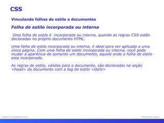 INTERFACE HOMEM-MÁQUINA PROFESSOR SAMUKA Vinculando folhas de estilo a documentos Folha de estilo incorporada ou interna Uma folha de estilo é  incorporada ou interna, quando as regras CSS estão declaradas no próprio documento HTML. Uma folha de estilo incorporada ou interna, é ideal para ser aplicada a uma única página. Com uma folha de estilo incorporada ou interna, você pode mudar a aparência de somente um documento, aquele onde a folha de estilo esta incorporada. As regras de estilo, válidas para o documento, são declaradas na seção <head> do documento com a tag de estilo <style> CSS 