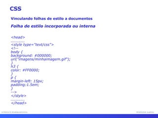 INTERFACE HOMEM-MÁQUINA PROFESSOR SAMUKA Vinculando folhas de estilo a documentos Folha de estilo incorporada ou interna <head> ........... <style type="text/css"> <!-- body { background: #000000;  url("imagens/minhaimagem.gif"); } h3 { color: #FF0000; } p { margin-left: 15px;  padding:1.5em; } --> </style> ........... </head> CSS 