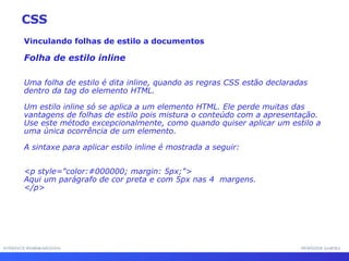 INTERFACE HOMEM-MÁQUINA PROFESSOR SAMUKA Vinculando folhas de estilo a documentos Folha de estilo inline Uma folha de estilo é dita inline, quando as regras CSS estão declaradas dentro da tag do elemento HTML. Um estilo inline só se aplica a um elemento HTML. Ele perde muitas das vantagens de folhas de estilo pois mistura o conteúdo com a apresentação. Use este método excepcionalmente, como quando quiser aplicar um estilo a uma única ocorrência de um elemento. A sintaxe para aplicar estilo inline é mostrada a seguir: <p style="color:#000000; margin: 5px;"> Aqui um parágrafo de cor preta e com 5px nas 4  margens. </p>  CSS 