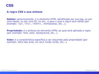 INTERFACE HOMEM-MÁQUINA PROFESSOR SAMUKA A regra CSS e sua sintaxe Seletor:  genericamente, é o elemento HTML identificado por sua tag, ou por uma classe, ou por uma ID, ou etc., e para o qual a regra será válida (por exemplo: <p>, <h1>, <form>, .minhaclasse, etc...); Propriedade:  é o atributo do elemento HTML ao qual será aplicada a regra (por exemplo: font, color, background, etc...). Valor:  é a característica específica a ser assumida pela propriedade (por exemplo: letra tipo arial, cor azul, fundo verde, etc...) CSS 