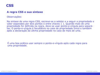 INTERFACE HOMEM-MÁQUINA PROFESSOR SAMUKA A regra CSS e sua sintaxe Observações: Na sintaxe de uma regra CSS, escreve-se o seletor e a seguir a propriedade e valor separados por dois pontos e entre chaves { }. Quando mais de uma propriedade for definida na regra, deve-se usar ponto-e-vírgula para separá-las. O ponto-e-vírgula é facultativo no caso de propriedade única e também após a declaração da última propriedade no caso de mais de uma. CSS É uma boa prática usar sempre o ponto-e-vírgula após cada regra para uma propriedade. 