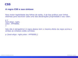 INTERFACE HOMEM-MÁQUINA PROFESSOR SAMUKA A regra CSS e sua sintaxe Para maior legibilidade das folhas de estilo, é de boa prática usar linhas distintas para escrever cada uma das declarações propriedade e seu valor.  p { text-align: right;  color: #FF0000; } Isto não é obrigatório! A regra abaixo tem o mesmo efeito da regra acima e ambas as sintaxes estão corretas: p {text-align: right;color: #FF0000;} CSS 