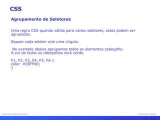 INTERFACE HOMEM-MÁQUINA PROFESSOR SAMUKA Agrupamento de Seletores Uma regra CSS quando válida para vários seletores, estes podem ser agrupados.  Separe cada seletor com uma vírgula. No exemplo abaixo agrupamos todos os elementos cabeçalho.  A cor de todos os cabeçalhos será verde. h1, h2, h3, h4, h5, h6 { color: #00FF00; } CSS 