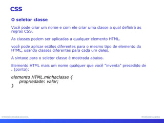 INTERFACE HOMEM-MÁQUINA PROFESSOR SAMUKA O seletor classe Você pode criar um nome e com ele criar uma classe a qual definirá as regras CSS.  As classes podem ser aplicadas a qualquer elemento HTML.  você pode aplicar estilos diferentes para o mesmo tipo de elemento do HTML, usando classes diferentes para cada um deles. A sintaxe para o seletor classe é mostrada abaixo.  Elemento HTML mais um nome qualquer que você "inventa" precedido de  .  (ponto): elemento HTML.minhaclasse {  propriedade: valor; } CSS 