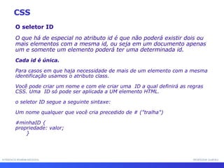 INTERFACE HOMEM-MÁQUINA PROFESSOR SAMUKA O seletor ID O que há de especial no atributo id é que não poderá existir dois ou mais elementos com a mesma id, ou seja em um documento apenas um e somente um elemento poderá ter uma determinada id.  Cada id é única.   Para casos em que haja necessidade de mais de um elemento com a mesma identificação usamos o atributo class.  Você pode criar um nome e com ele criar uma  ID a qual definirá as regras CSS. Uma  ID só pode ser aplicada a UM elemento HTML. o seletor ID segue a seguinte sintaxe:  Um nome qualquer que você cria precedido de # ("tralha") #minhaID { propriedade: valor; } CSS 