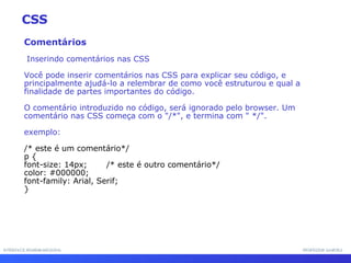 INTERFACE HOMEM-MÁQUINA PROFESSOR SAMUKA Comentários Inserindo comentários nas CSS Você pode inserir comentários nas CSS para explicar seu código, e principalmente ajudá-lo a relembrar de como você estruturou e qual a finalidade de partes importantes do código.  O comentário introduzido no código, será ignorado pelo browser. Um comentário nas CSS começa com o "/*", e termina com " */".  exemplo: /* este é um comentário*/ p {  font-size: 14px;  /* este é outro comentário*/ color: #000000; font-family: Arial, Serif; } CSS 