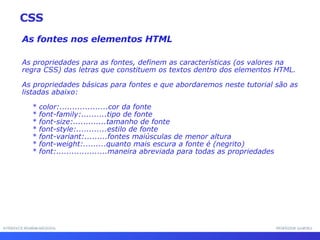 INTERFACE HOMEM-MÁQUINA PROFESSOR SAMUKA As fontes nos elementos HTML As propriedades para as fontes, definem as características (os valores na regra CSS) das letras que constituem os textos dentro dos elementos HTML. As propriedades básicas para fontes e que abordaremos neste tutorial são as listadas abaixo: * color:...................cor da fonte * font-family:..........tipo de fonte * font-size:.............tamanho de fonte * font-style:............estilo de fonte * font-variant:.........fontes maiúsculas de menor altura * font-weight:.........quanto mais escura a fonte é (negrito) * font:....................maneira abreviada para todas as propriedades CSS 