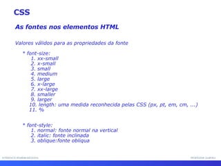 INTERFACE HOMEM-MÁQUINA PROFESSOR SAMUKA As fontes nos elementos HTML Valores válidos para as propriedades da fonte * font-size: 1. xx-small 2. x-small 3. small 4. medium 5. large 6. x-large 7. xx-large 8. smaller 9. larger 10. length: uma medida reconhecida pelas CSS (px, pt, em, cm, ...) 11. % * font-style: 1. normal: fonte normal na vertical 2. italic: fonte inclinada 3. oblique:fonte obliqua CSS 