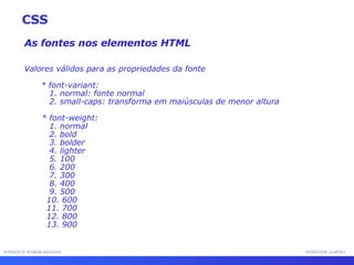 INTERFACE HOMEM-MÁQUINA PROFESSOR SAMUKA As fontes nos elementos HTML Valores válidos para as propriedades da fonte * font-variant: 1. normal: fonte normal 2. small-caps: transforma em maiúsculas de menor altura * font-weight: 1. normal 2. bold 3. bolder 4. lighter 5. 100 6. 200 7. 300 8. 400 9. 500 10. 600 11. 700 12. 800 13. 900 CSS 