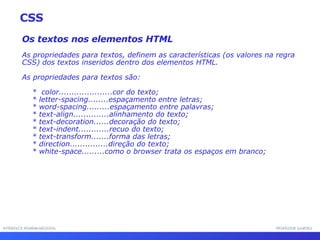 INTERFACE HOMEM-MÁQUINA PROFESSOR SAMUKA Os textos nos elementos HTML As propriedades para textos, definem as características (os valores na regra CSS) dos textos inseridos dentro dos elementos HTML. As propriedades para textos são: *  color.....................cor do texto; * letter-spacing........espaçamento entre letras; * word-spacing.........espaçamento entre palavras; * text-align..............alinhamento do texto; * text-decoration......decoração do texto; * text-indent............recuo do texto; * text-transform.......forma das letras; * direction...............direção do texto; * white-space.........como o browser trata os espaços em branco; CSS 