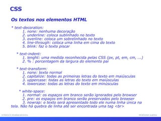 INTERFACE HOMEM-MÁQUINA PROFESSOR SAMUKA Os textos nos elementos HTML * text-decoration: 1. none: nenhuma decoração 2. underline: coloca sublinhado no texto 3. overline: coloca um sobrelinhado no texto 4. line-through: coloca uma linha em cima do texto 5. blink: faz o texto piscar * text-indent: 1. lenght: uma medida reconhecida pelas CSS (px, pt, em, cm, ...) 2. % : porcentagem da largura do elemento pai * text-transform: 1. none: texto normal 2. capitalize: todas as primeiras letras do texto em maiúsculas 3. uppercase: todas as letras do texto em maiúsculas 4. lowercase: todas as letras do texto em minúsculas * white-space: 1. normal: os espaços em branco serão ignorados pelo browser 2. pre: os espaços em branco serão preservados pelo browser 3. nowrap: o texto será apresentado todo ele numa linha única na tela. Não há quebra de linha até ser encontrada uma tag <br> CSS 