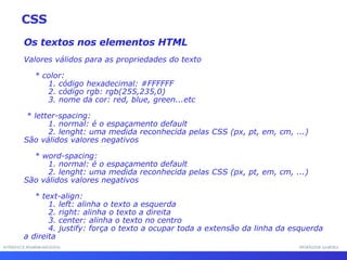 INTERFACE HOMEM-MÁQUINA PROFESSOR SAMUKA Os textos nos elementos HTML Valores válidos para as propriedades do texto * color: 1. código hexadecimal: #FFFFFF 2. código rgb: rgb(255,235,0) 3. nome da cor: red, blue, green...etc * letter-spacing: 1. normal: é o espaçamento default 2. lenght: uma medida reconhecida pelas CSS (px, pt, em, cm, ...) São válidos valores negativos * word-spacing: 1. normal: é o espaçamento default 2. lenght: uma medida reconhecida pelas CSS (px, pt, em, cm, ...) São válidos valores negativos * text-align: 1. left: alinha o texto a esquerda 2. right: alinha o texto a direita 3. center: alinha o texto no centro 4. justify: força o texto a ocupar toda a extensão da linha da esquerda a direita CSS 