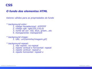 INTERFACE HOMEM-MÁQUINA PROFESSOR SAMUKA O fundo dos elementos HTML Valores válidos para as propriedades do fundo * background-color: 1. código hexadecimal: #FFFFFF 2. código rgb: rgb(255,235,0) 3. nome da cor: red, blue, green...etc 4. transparente: transparent * background-image: 1. URL: url(caminho/imagem.gif) * background-repeat: 1. não repete: no-repeat 2. repete vertical e horizontal: repeat 3. repete vertical: repeat-y 4. repete horizontal: repeat-x CSS 