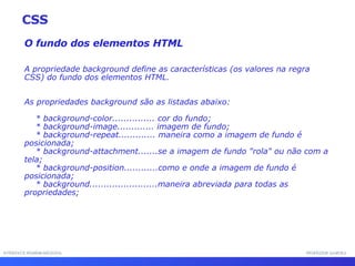 INTERFACE HOMEM-MÁQUINA PROFESSOR SAMUKA O fundo dos elementos HTML A propriedade background define as características (os valores na regra CSS) do fundo dos elementos HTML. As propriedades background são as listadas abaixo: * background-color............... cor do fundo; * background-image............. imagem de fundo; * background-repeat............. maneira como a imagem de fundo é posicionada; * background-attachment.......se a imagem de fundo "rola" ou não com a tela; * background-position............como e onde a imagem de fundo é posicionada; * background........................maneira abreviada para todas as propriedades; CSS 
