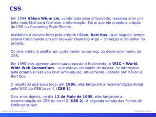 INTERFACE HOMEM-MÁQUINA PROFESSOR SAMUKA Em 1994  Håkon Wium Lie , vendo toda essa dificuldade, resolveu criar um jeito mais fácil para formatar a informação. Foi aí que ele propôs a criação do CSS ou Cascading Style Sheets…  Aceitando o convite feito pelo próprio Håkon,  Bert Bos  - que naquele tempo estava trabalhando em um browser chamado Argo – começou a trabalhar no projeto. Os dois então, trabalharam juntamente no começo do desenvolvimento do CSS. Em 1995 eles apresentaram sua proposta e finalmente, o  W3C – World Wide Web Consortium  – que estava acabando de nascer, se interessou pelo projeto e resolveu criar uma equipe, obviamente liderada por Håkon e Bert Bos. O resultado apareceu logo, em  1996 , eles lançaram a recomendação oficial pelo W3C do CSS Level 1 ( CSS 1 ). Dois anos depois, no dia  12 de Maio de 1998 , eles lançaram a recomendação do CSS de nível 2 ( CSS 2 ). A segunda versão das Folhas de Estilo para web. CSS 