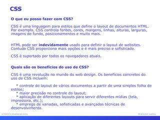 INTERFACE HOMEM-MÁQUINA PROFESSOR SAMUKA O que eu posso fazer com CSS? CSS é uma linguagem para estilos que define o layout de documentos HTML. Por exemplo, CSS controla fontes, cores, margens, linhas, alturas, larguras, imagens de fundo, posicionamentos e muito mais. HTML pode ser  indevidamente  usado para definir o layout de websites. Contudo CSS proporciona mais opções e é mais preciso e sofisticado.  CSS é suportado por todos os navegadores atuais. Quais são os benefícios do uso de CSS? CSS é uma revolução no mundo do web design. Os benefícios concretos do uso de CSS incluem: * controle do layout de vários documentos a partir de uma simples folha de estilos; * maior precisão no controle do layout; * aplicação de diferentes layouts para servir diferentes mídias (tela, impressora, etc.); * emprego de variadas, sofisticadas e avançadas técnicas de desenvolvimento. CSS 