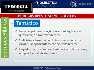 HOMILÉTICA
Prof. Anderson Favaro
HOMILÉTICA – Prof. Anderson Favaro
teologia.gru.br
PRINCIPAISTIPOS DE SERMÕES BÍBLICOS
SermõesBíblicos
Temático
 Sua principal preocupação é o assunto que se vai
apresentar, e não o texto bíblico;
 As divisões são extraídas do tema, ou assunto do
sermão, independentemente do texto bíblico;
 É aquel cujas divisões principais derivam de um tema,
independente do texto bíblico.
 
