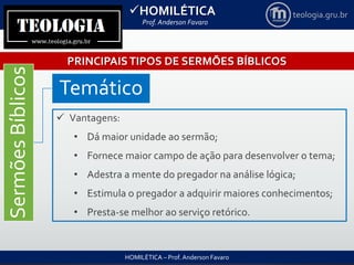 HOMILÉTICA
Prof. Anderson Favaro
HOMILÉTICA – Prof. Anderson Favaro
teologia.gru.br
PRINCIPAISTIPOS DE SERMÕES BÍBLICOS
SermõesBíblicos
Temático
 Vantagens:
• Dá maior unidade ao sermão;
• Fornece maior campo de ação para desenvolver o tema;
• Adestra a mente do pregador na análise lógica;
• Estimula o pregador a adquirir maiores conhecimentos;
• Presta-se melhor ao serviço retórico.
 