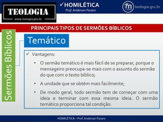 HOMILÉTICA
Prof. Anderson Favaro
HOMILÉTICA – Prof. Anderson Favaro
teologia.gru.br
PRINCIPAISTIPOS DE SERMÕES BÍBLICOS
SermõesBíblicos
Temático
 Vantagens:
• O sermão temático é mais fácil de se preparar, porque o
mensageiro preocupa-se mais com o assunto do sermão
do que com o texto bíblico;
• A unidade que se obtém mais facilmente;
• De modo geral, todo sermão tem de começar com uma
ideia e terminar com essa mesma ideia. O sermão
temático proporciona tal condição.
 