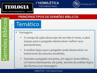 HOMILÉTICA
Prof. Anderson Favaro
HOMILÉTICA – Prof. Anderson Favaro
teologia.gru.br
PRINCIPAISTIPOS DE SERMÕES BÍBLICOS
SermõesBíblicos
Temático
 Vantagens:
• O campo de ação desse tipo de sermão é maior, e abre
espaço para o pregador desenvolver melhor seus
pensamentos;
• A análise lógica que o pregador pode desenvolver no
tratamento do assunto escolhido;
• Quando o pregador encontra, em algum texto bíblico,
um tema interessante, ele pode, através da análise lógica
dar forma a sua mensagem.
 