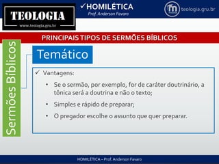 HOMILÉTICA
Prof. Anderson Favaro
HOMILÉTICA – Prof. Anderson Favaro
teologia.gru.br
PRINCIPAISTIPOS DE SERMÕES BÍBLICOS
SermõesBíblicos
Temático
 Vantagens:
• Se o sermão, por exemplo, for de caráter doutrinário, a
tônica será a doutrina e não o texto;
• Simples e rápido de preparar;
• O pregador escolhe o assunto que quer preparar.
 