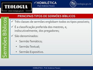 HOMILÉTICA
Prof. Anderson Favaro
HOMILÉTICA – Prof. Anderson Favaro
teologia.gru.br
PRINCIPAISTIPOS DE SERMÕES BÍBLICOS
SermõesBíblicos
 Três classes de sermões englobam todos os tipos possíveis;
 É a classificação preferida dos mestres, e,
indiscutivelmente, dos pregadores;
 São denominados:
• SermãoTemático;
• SermãoTextual;
• Sermão Expositivo.
 
