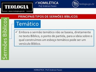 HOMILÉTICA
Prof. Anderson Favaro
HOMILÉTICA – Prof. Anderson Favaro
teologia.gru.br
PRINCIPAISTIPOS DE SERMÕES BÍBLICOS
SermõesBíblicos
Temático
 Embora o sermão temático não se baseia, diretamente
no texto Bíblico, o ponto de partida, para a ideia sobre o
qual construímos um esboço temático pode ser um
versículo Bíblico.
 