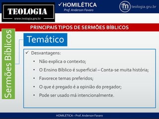 HOMILÉTICA
Prof. Anderson Favaro
HOMILÉTICA – Prof. Anderson Favaro
teologia.gru.br
PRINCIPAISTIPOS DE SERMÕES BÍBLICOS
SermõesBíblicos
Temático
 Desvantagens:
• Não explica o contexto;
• O Ensino Bíblico é superficial – Conta-se muita história;
• Favorece temas preferidos;
• O que é pregado é a opinião do pregador;
• Pode ser usado má intencionalmente.
 